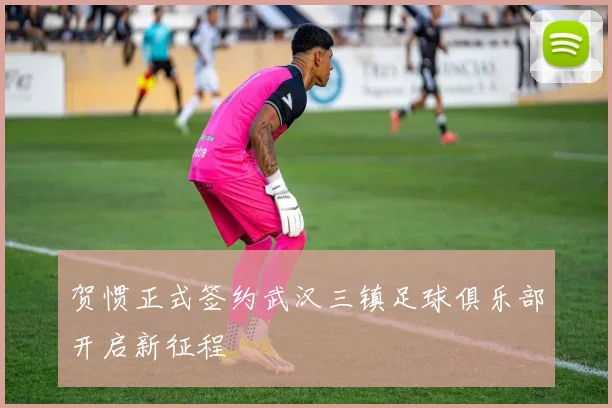 贺惯正式签约武汉三镇足球俱乐部开启新征程