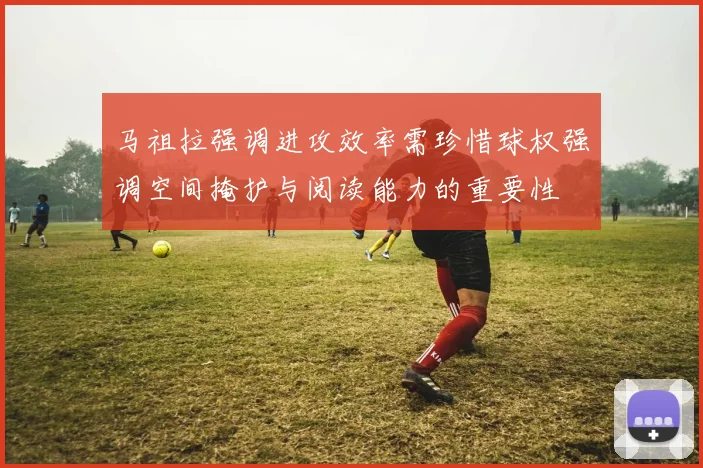 马祖拉强调进攻效率需珍惜球权强调空间掩护与阅读能力的重要性
