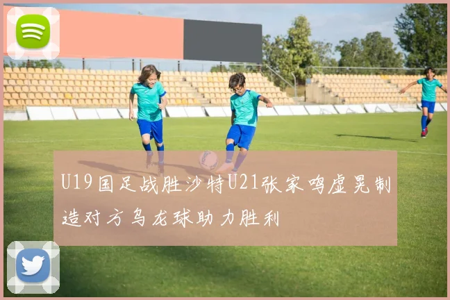 U19国足战胜沙特U21张家鸣虚晃制造对方乌龙球助力胜利