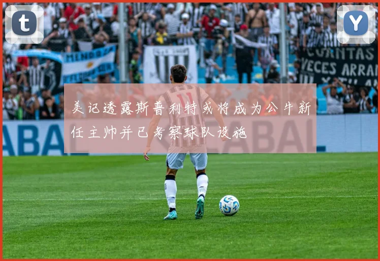 美记透露斯普利特或将成为公牛新任主帅并已考察球队设施