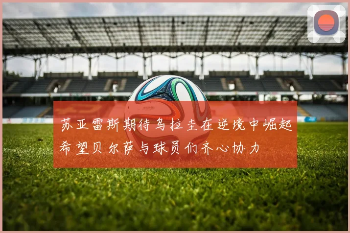 苏亚雷斯期待乌拉圭在逆境中崛起希望贝尔萨与球员们齐心协力