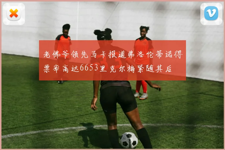 老佛爷领先马卡报道弗洛伦蒂诺得票率高达6653里克尔梅紧随其后