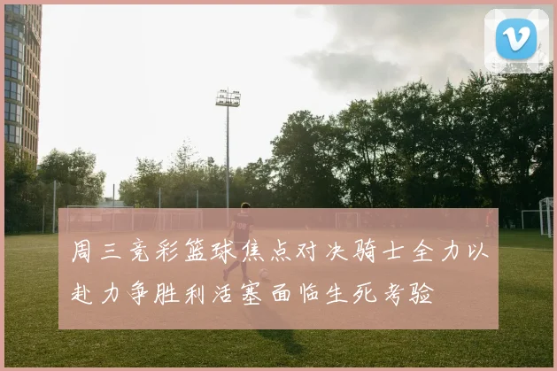 周三竞彩篮球焦点对决骑士全力以赴力争胜利活塞面临生死考验