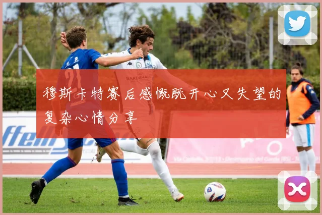 穆斯卡特赛后感慨既开心又失望的复杂心情分享