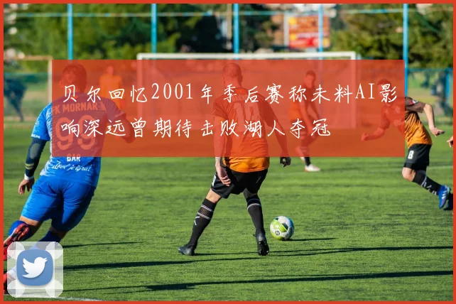 贝尔回忆2001年季后赛称未料AI影响深远曾期待击败湖人夺冠