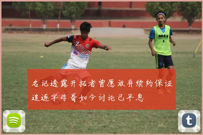 名记透露开拓者曾愿放弃续约保证追逐字母哥如今讨论已平息