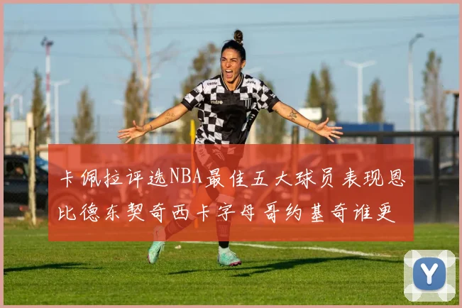 卡佩拉评选NBA最佳五大球员表现恩比德东契奇西卡字母哥约基奇谁更出色