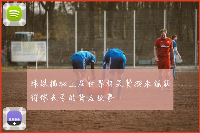 韩媒揭秘上届世界杯吴贤揆未能获得球衣号的背后故事