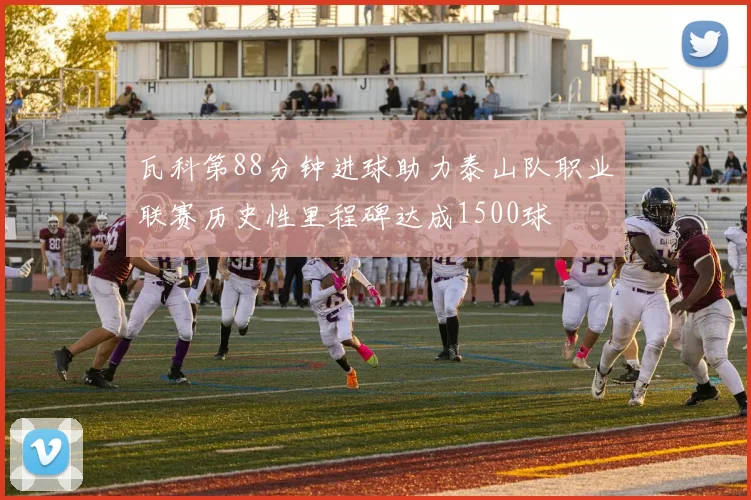 瓦科第88分钟进球助力泰山队职业联赛历史性里程碑达成1500球