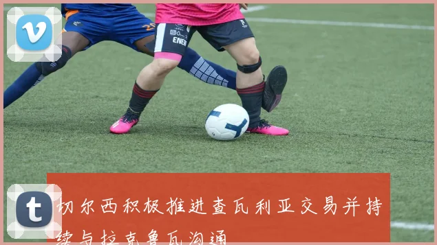 切尔西积极推进查瓦利亚交易并持续与拉克鲁瓦沟通