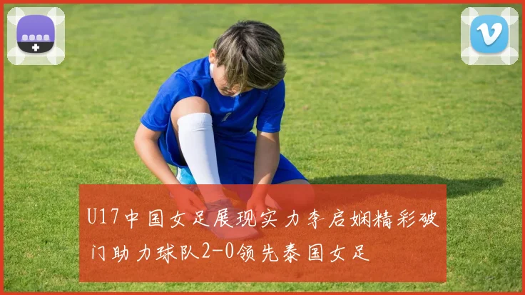 U17中国女足展现实力李启娴精彩破门助力球队2-0领先泰国女足