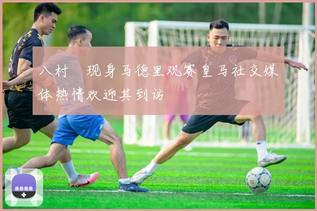 八村塁现身马德里观赛皇马社交媒体热情欢迎其到访