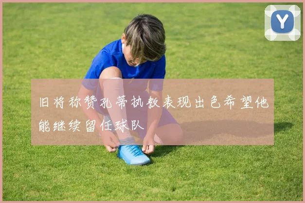 旧将称赞孔蒂执教表现出色希望他能继续留任球队