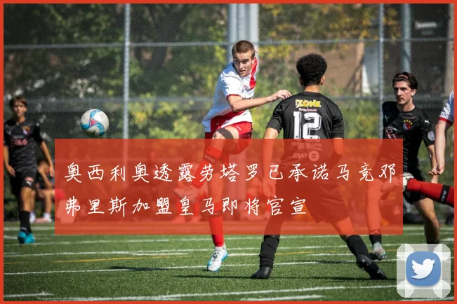 奥西利奥透露劳塔罗已承诺马竞邓弗里斯加盟皇马即将官宣