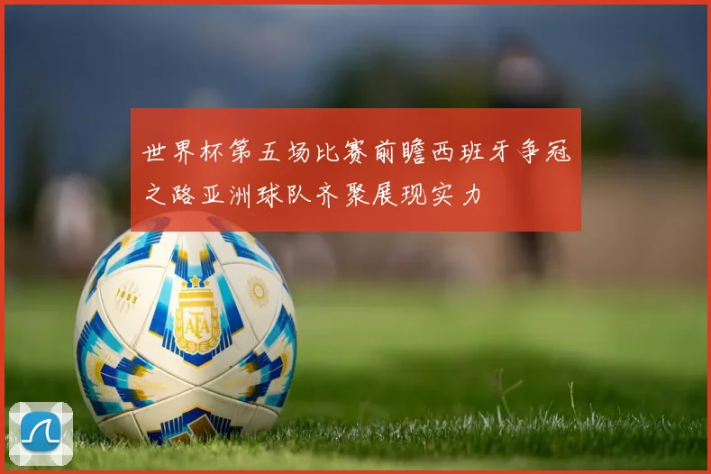 世界杯第五场比赛前瞻西班牙争冠之路亚洲球队齐聚展现实力