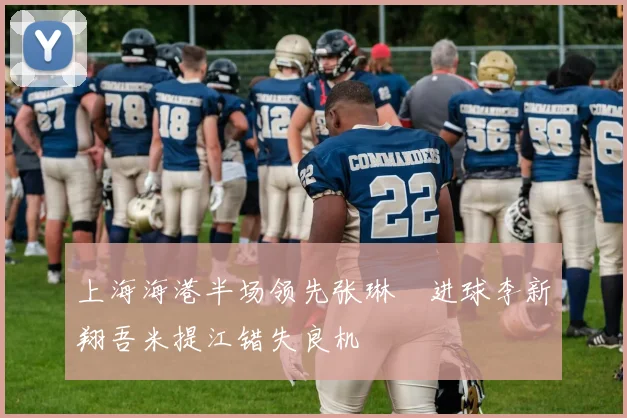 上海海港半场领先张琳芃进球李新翔吾米提江错失良机