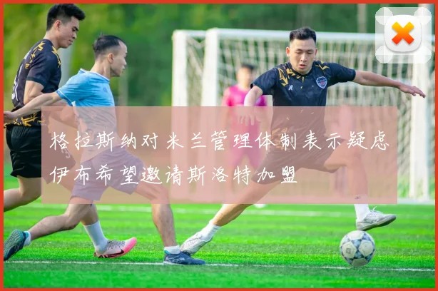 格拉斯纳对米兰管理体制表示疑虑伊布希望邀请斯洛特加盟