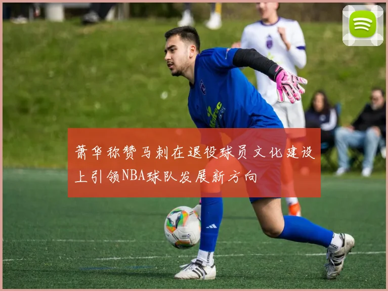 萧华称赞马刺在退役球员文化建设上引领NBA球队发展新方向