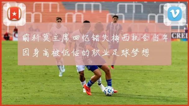 前科莫主席回忆错失梅西机会当年因身高被低估的职业足球梦想