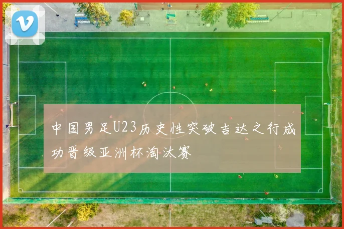 中国男足U23历史性突破吉达之行成功晋级亚洲杯淘汰赛