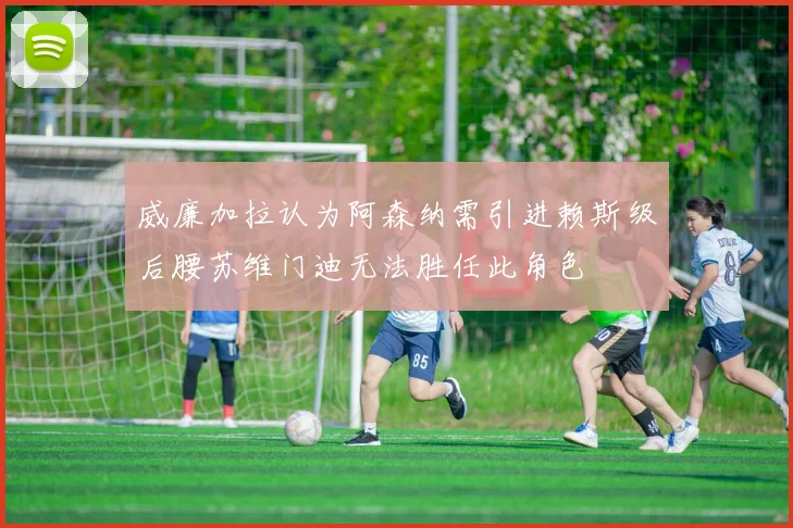 威廉加拉认为阿森纳需引进赖斯级后腰苏维门迪无法胜任此角色