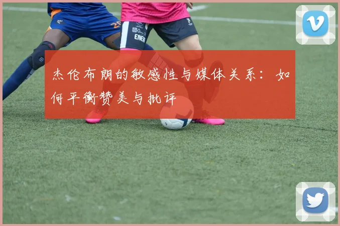 杰伦布朗的敏感性与媒体关系：如何平衡赞美与批评
