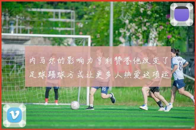 内马尔的影响力亨利赞誉他改变了足球踢球方式让更多人热爱这项运动