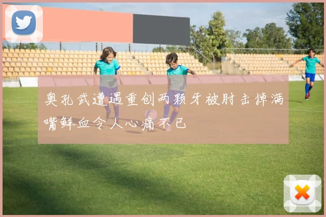 奥孔武遭遇重创两颗牙被肘击掉满嘴鲜血令人心痛不已