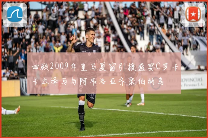 回顾2009年皇马夏窗引援盛宴C罗卡卡本泽马与阿韦洛亚齐聚伯纳乌