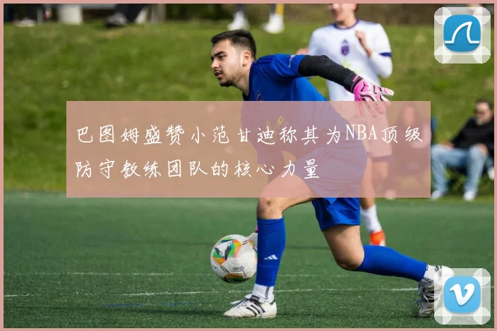 巴图姆盛赞小范甘迪称其为NBA顶级防守教练团队的核心力量
